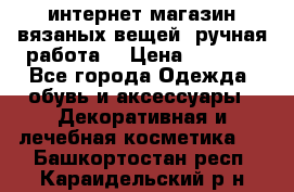 интернет-магазин вязаных вещей, ручная работа! › Цена ­ 1 700 - Все города Одежда, обувь и аксессуары » Декоративная и лечебная косметика   . Башкортостан респ.,Караидельский р-н